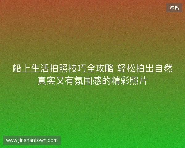 船上生活拍照技巧全攻略 轻松拍出自然真实又有氛围感的精彩照片