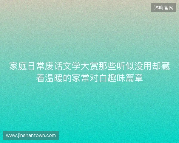 家庭日常废话文学大赏那些听似没用却藏着温暖的家常对白趣味篇章 家庭日常废话文学大赏那些听似没用却藏着温暖的家常对白趣味篇章