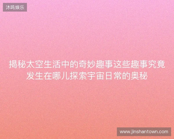 揭秘太空生活中的奇妙趣事这些趣事究竟发生在哪儿探索宇宙日常的奥秘 揭秘太空生活中的奇妙趣事这些趣事究竟发生在哪儿探索宇宙日常的奥秘