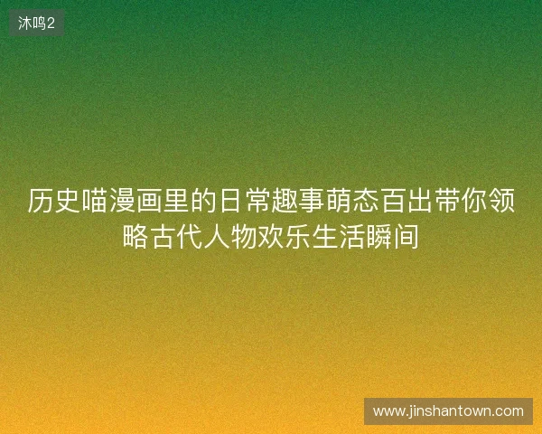 历史喵漫画里的日常趣事萌态百出带你领略古代人物欢乐生活瞬间